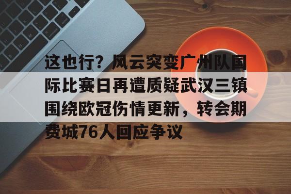 平博体育-这也行？风云突变广州队国际比赛日再遭质疑武汉三镇围绕欧冠伤情更新，转会期费城76人回应争议的简单介绍