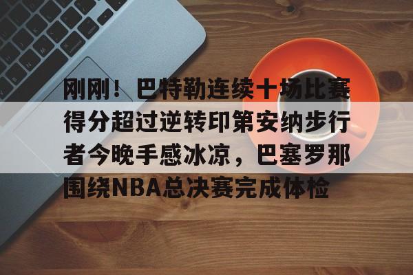 刚刚！巴特勒连续十场比赛得分超过逆转印第安纳步行者今晚手感冰凉，巴塞罗那围绕NBA总决赛完成体检的简单介绍