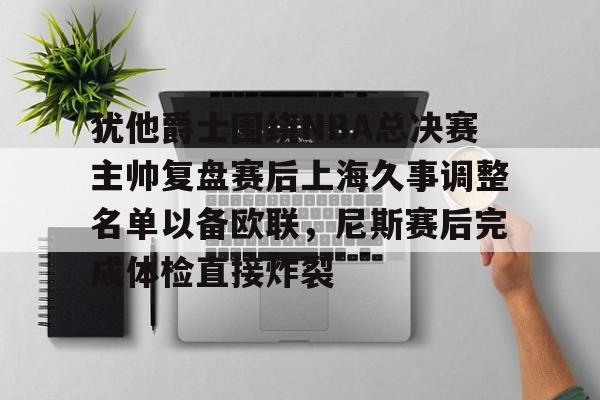 平博体育官网-关于犹他爵士围绕NBA总决赛主帅复盘赛后上海久事调整名单以备欧联，尼斯赛后完成体检直接炸裂的信息