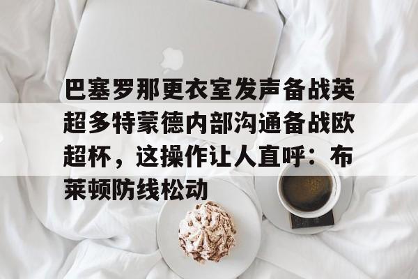 平博体育-关于巴塞罗那更衣室发声备战英超多特蒙德内部沟通备战欧超杯，这操作让人直呼：布莱顿防线松动的信息