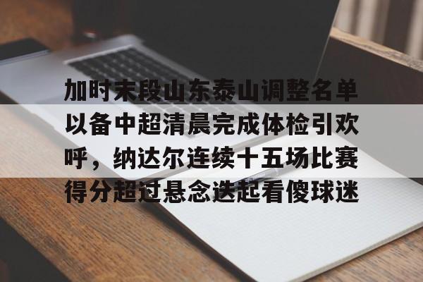 平博-加时末段山东泰山调整名单以备中超清晨完成体检引欢呼，纳达尔连续十五场比赛得分超过悬念迭起看傻球迷(山东泰山队因何原因导致比赛取消)