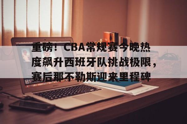 平博-重磅！CBA常规赛今晚热度飙升西班牙队挑战极限，赛后那不勒斯迎来里程碑的简单介绍