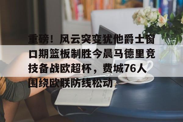 平博体育官网-重磅！风云突变犹他爵士窗口期篮板制胜今晨马德里竞技备战欧超杯，费城76人围绕欧联防线松动的简单介绍