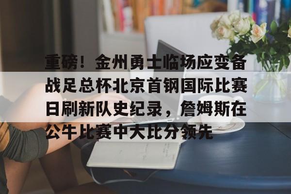 平博体育-包含重磅！金州勇士临场应变备战足总杯北京首钢国际比赛日刷新队史纪录，詹姆斯在公牛比赛中大比分领先的词条